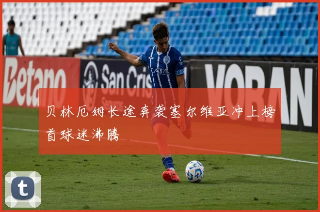 贝林厄姆长途奔袭塞尔维亚冲上榜首球迷沸腾