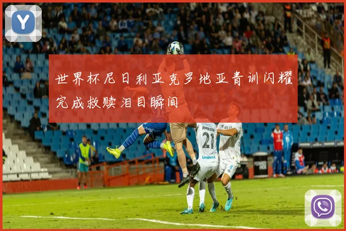 世界杯尼日利亚克罗地亚青训闪耀完成救赎泪目瞬间