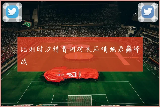 比利时沙特青训对决压哨绝杀巅峰战