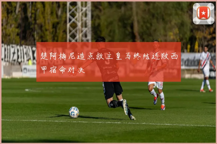 楚阿梅尼造点救主皇马终结连败西甲宿命对决